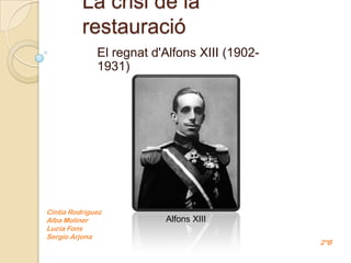 La crisi de la
          restauració
              El regnat d'Alfons XIII (1902-
              1931)




Cintia Rodríguez
Alba Moliner              Alfons XIII
Lucia Fons
Sergio Arjona
                                               2ºB
 
