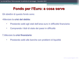 www.quattrogatti.info La crisi dell’Euro. Parte seconda: le politiche di salvataggio – Novembre 2011 Fondo per l’Euro: a cosa serve Gli obiettivi di questo fondo sono: Alleviare la  crisi del debito : Prestando soldi agli stati dell’area euro in difficoltà finanziaria Comprando i titoli  di stato dei paesi in difficoltà Alleviare la  crisi finanziaria : Prestando soldi alle banche con problemi di liquidità 
