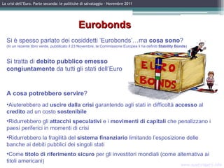 www.quattrogatti.info La crisi dell’Euro. Parte seconda: le politiche di salvataggio – Novembre 2011 Eurobonds Si è spesso parlato dei cosiddetti ‘Eurobonds’…ma  cosa sono ?  (In un recente libro verde, pubblicato il 23 Novembre, la Commissione Europea li ha definiti  Stability Bonds ) Si tratta di  debito pubblico emesso  congiuntamente  da tutti gli stati dell’Euro A   cosa potrebbero servire ? Aiuterebbero ad  uscire dalla crisi  garantendo agli stati in difficoltà  accesso  al  credito  ad un costo  sostenibile Ridurrebbero gli  attacchi speculativi  e i  movimenti di capitali  che penalizzano i paesi periferici in momenti di crisi Ridurrebbero la fragilità del  sistema finanziario  limitando l’esposizione delle banche ai debiti pubblici dei singoli stati Come  titolo di riferimento sicuro  per gli investitori mondiali (come alternativa ai titoli americani) Immagine da internet 