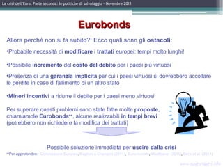 www.quattrogatti.info La crisi dell’Euro. Parte seconda: le politiche di salvataggio – Novembre 2011 Eurobonds Allora perché non si fa subito?!  Ecco quali sono gli  ostacoli : Probabile necessità di  modificare  i  trattati  europei: tempi molto lunghi! Possibile  incremento  del  costo del debito  per i paesi più virtuosi Presenza di una  garanzia implicita  per cui  i paesi virtuosi  si dovrebbero accollare le perdite in caso di fallimento di un altro stato Minori incentivi  a ridurre il debito per i paesi meno virtuosi Per superare questi problemi sono state fatte molte  proposte ,  chiamiamole  Eurobonds ++ , alcune realizzabili  in tempi brevi  (potrebbero non richiedere la modifica dei trattati) Possibile soluzione immediata per  uscire dalla crisi ++ Per approfondire:  Commissione Europea ,  Baglioni e Cherubini (2011) ,  Euro-nomics ,  Muellbauer (2011) ,  Beck et al. (2011)   