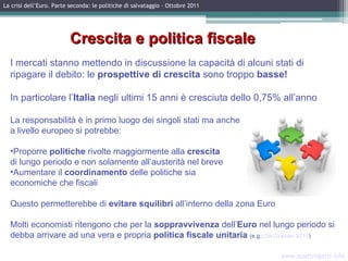 I mercati stanno mettendo in discussione la capacità di alcuni stati di ripagare il debito: le  prospettive di crescita  sono troppo  basse!   In particolare l’ Italia  negli ultimi 15 anni   è cresciuta dello 0,75% all’anno La responsabilità è in primo luogo dei singoli stati ma anche a livello europeo si potrebbe: Proporre  politiche  rivolte maggiormente alla  crescita   di lungo periodo e non solamente all’austerità nel breve Aumentare il  coordinamento  delle politiche sia  economiche che fiscali Questo permetterebbe di  evitare squilibri  all’interno della zona Euro Molti economisti ritengono che per la  soppravvivenza  dell’ Euro  nel lungo periodo si debba arrivare ad una vera e propria  politica fiscale unitaria  (e.g.:  De Grauwe 2010 ) www.quattrogatti.info La crisi dell’Euro. Parte seconda: le politiche di salvataggio – Ottobre 2011 Crescita e politica fiscale 