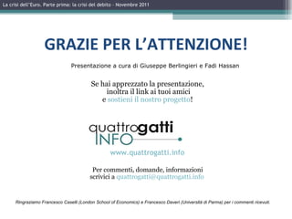 La crisi dell’Euro. Parte prima: la crisi del debito – Novembre 2011 GRAZIE PER L’ATTENZIONE! Ringraziamo Francesco Caselli (London School of Economics) e Francesco Daveri (Università di Parma) per i commenti ricevuti. Presentazione a cura di Giuseppe Berlingieri e Fadi Hassan Se hai apprezzato la presentazione, inoltra il link ai tuoi amici e  sostieni il nostro progetto ! Per commenti, domande, informazioni scrivici a  [email_address]   www.quattrogatti.info 