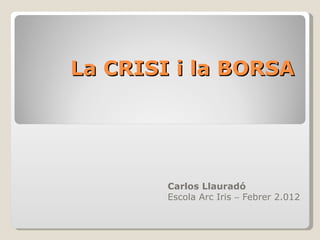 La  CRISI i la BORSA Carlos Llauradó  Escola Arc Iris    Febrer 2.012 