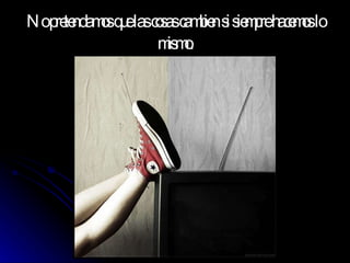 No pretendamos que las cosas cambien si siempre hacemos lo mismo. 