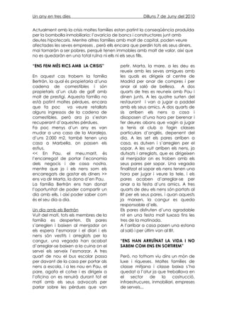 Un any en tres dies                                    Dilluns 7 de Juny del 2010


Actualment amb la crisis moltes famílies estan patint la conseqüència produïda
per la bombolla inmobiliaria: l’avarícia de bancs i constructores junt amb
deutes hipotecaris. Mentre altres famílies amb molt de capital, poden veure
afectades les seves empreses , però ells encara que perdin tots els seus diners,
mai tornaràn a ser pobres, perquè tenen immobles amb molt de valor, així que
no es quedaràn en una total ruïna ni ells ni els seus fills.

“ENS FEM MÉS RICS AMB LA CRISIS”           petir. Marta, la mare, a les deu es
                                           reueix amb les seves amigues amb
En aquest cas trobem la família            les quals es dirigeix al centre de
Bertrán, la qual és propietaria d’una      Madrid per anar de compres i per
cadena de comestibles i són                anar al saló de bellesa. A dos
propietaris d’un club de golf amb          quarts de tres es reuneix amb Pau i
molt de prestigi. Aquesta família no       dinen junts. A les quatre surten del
està patint moltes pèrdues, encara         restaurant i van a jugar a paddel
que fa poc        va veure retallats       amb els seus amics. A dos quarts de
alguns ingressos de la cadena de           sis arriben els nens a casa i
comestibles, però ara ja s’estan           disoposen d’una hora per berenar i
recuperant d’aquestes pèrdues.             fer deures abans que vagin a jugar
Fa poc menys d’un any es van               a tenis al club o fagin classes
mudar a una casa de la Moraleja,           particulars d’anglés, depenent del
d’uns 2.000 m2, també tenen una            dia. A les set els pares arriben a
casa a Marbella, on passen els             casa, es dutxen i s’arreglen per el
estius.                                    sopar. A les vuit arriben els nens, ja
<< En Pau, el meu,marit, és                dutxats i arreglats, que es dirigeixen
l’encarregat de portar l’economia          al menjador on es troben amb els
dels negocis i de casa nostra,             seus pares per sopar. Una vegada
mentre que jo i els nens som els           finalitzat el sopar els nens tenen una
encarregats de gastar els diners >>        hora per jugar i veure la tele, i els
ens va dir Marta, la dona d’en Pau.        pares acaben d’arreglar-se per
La família Bertrán ens han donat           anar a la festa d’uns amics. A tres
l’oportunitat de poder compartir un        quarts de deu els nens són portats al
dia amb ells, i així poder saber com       llit per els seus pares, i quan aquests
és el seu dia a dia.                       ja marxen, la cangur es queda
                                           responsable d’ells.
Un dia amb els Bertrán                     Els pares disfruten d’una agradable
Vuit del matí, tots els membres de la      nit en una festa molt luxosa fins les
família es desperten. Els pares            tres de la matinada.
s’arreglen i baixen al menjador on         A l’arribar a casa pasen una estona
els espera l’esmorzar i el diari i els     al saló i per últim van al llit.
nens són vestits i arreglats per la
cangur, una vegada han acabat              “ENS HAN ARRUÏNAT LA VIDA I NO
d’arreglar-se baixen a la cuina on el      SABEM COM ENS EN SORTIREM”
servei els serveix l’esmorzar. A tres
quart de nou el bus escolar passa          Però, no tothom viu dins un mòn de
per davant de la casa per portar als       luxe i riqueses. Moltes famílies de
nens a escola, i a les nou en Pau, el      classe mitjana i classe baixa s’ha
pare, agafa el cotxe i es dirigeix a       quedat a l’atur ja que treballava en
l’oficina on es renuirà durant tot el      el    sector   de    la     costrucció,
matí amb els seus advocats per             infraestrucures, inmobiliari, empreses
parlar sobre les pèrdues que van           de serveis...
 