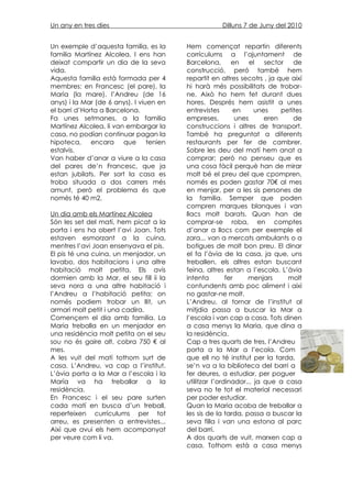 Un any en tres dies                                  Dilluns 7 de Juny del 2010


Un exemple d’aquesta familia, es la      Hem començat repartin diferents
familia Martínez Alcolea. I ens han      corrículums a l’ajuntament de
deixat compartir un dia de la seva       Barcelona,       en     el  sector   de
vida.                                    construcció, peró també hem
Aquesta familia està formada per 4       repartit en altres secotrs , ja que així
membres: en Francesc (el pare), la       hi harà més possibilitats de trobar-
Maria (la mare), l’Andreu (de 16         ne. Això ho hem fet durant dues
anys) i la Mar (de 6 anys). I viuen en   hores. Després hem asistit a unes
el barri d’Horta a Barcelona.            entrevistes       en     unes    petites
Fa unes setmanes, a la familia           empreses,          unes     eren     de
Martínez Alcolea, li van embargar la     construccions i altres de transport.
casa, no podían continuar pagan la       També ha preguntat a diferents
hipoteca, encara que tenien              restaurants per fer de cambrer.
estalvis.                                Sobre les deu del matí hem anat a
Van haber d’anar a viure a la casa       comprar; però no penseu que es
del pares de’n Francesc, que ja          una cosa fàcil perquè han de mirar
estan jubilats. Per sort la casa es      molt bé el preu del que cpompren,
troba situada a dos carrers més          només es poden gastar 70€ al mes
amunt, però el problema és que           en menjar, per a les sis persones de
nomès té 40 m2.                          la familia. Semper que poden
                                         compren marques blanques i van
Un dia amb els Martínez Alcolea          llacs molt barats. Quan han de
Són les set del matí, hem picat a la     comprar-se roba, en comptes
porta i ens ha obert l’avi Joan. Tots    d’anar a llocs com per exemple el
estaven esmorzant a la cuina,            zara... van a mercats ambulants o a
mentres l’avi Joan ensenyava el pis.     botigues de molt bon preu. El dinar
El pis té una cuina, un menjador, un     el fa l’àvia de la casa, ja que, uns
lavabo, dos habitacions i una altre      treballen, els altres estan buscant
habitació molt petita. Els avis          feina, altres estan a l’escola. L’àvia
dormien amb la Mar, el seu fill ii la    intenta        fer     menjars     molt
seva nora a una altre habitació i        contundents amb poc aliment i aixì
l’Andreu a l’habitació petita; on        no gastar-ne molt.
només podiem trobar un llit, un          L’Andreu, al tornar de l’institut al
armari molt petit i una cadira.          mitjdia passa a buscar la Mar a
Començem el dia amb familia. La          l’escola i van cap a casa. Tots dinen
Maria treballa en un menjador en         a casa menys la Maria, que dina a
una residència molt petita on el seu     la residència.
sou no és gaire alt, cobra 750 € al      Cap a tres quarts de tres, l’Andreu
mes.                                     porta a la Mar a l’ecola. Com
A les vuit del matí tothom surt de       que ell no té institut per la tarda,
casa. L’Andreu, va cap a l’institut.     se’n va a la biblioteca del barri a
L’àvia porta a la Mar a l’escola i la    fer deures, a estudiar, per poguer
María va ha treballar a la               utilitzar l’ordinador... ja que a casa
residència.                              seva no te tot el material necessari
En Francesc i el seu pare surten         per poder estudiar.
cada matí en busca d’un treball,         Quan la Maria acaba de treballar a
reperteixen currículums per tot          les sis de la tarda, passa a buscar la
arreu, es presenten a entrevistes...     seva filla i van una estona al parc
Aixì que avui els hem acompanyat         del barri.
per veure com li va.                     A dos quarts de vuit, marxen cap a
                                         casa. Tothom està a casa menys
 