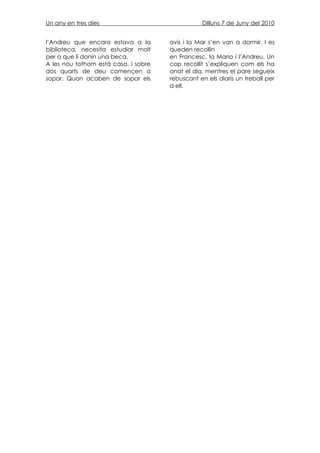 Un any en tres dies                              Dilluns 7 de Juny del 2010


l’Andreu que encara estava a la       avis i la Mar s’en van a dormir. I es
biblioteca, necesita estudiar molt    queden recollin
per a que li donin una beca.          en Francesc, la Maria i l’Andreu. Un
A les nou tothom està casa, i sobre   cop recollit s’expliquen com els ha
dos quarts de deu començen a          anat el dia, mentres el pare segueix
sopar. Quan acaben de sopar els       rebuscant en els diaris un treball per
                                      a ell.
 