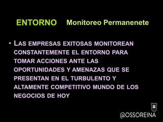 ENTORNO
• LAS EMPRESAS EXITOSAS MONITOREAN
CONSTANTEMENTE EL ENTORNO PARA
TOMAR ACCIONES ANTE LAS
OPORTUNIDADES Y AMENAZAS QUE SE
PRESENTAN EN EL TURBULENTO Y
ALTAMENTE COMPETITIVO MUNDO DE LOS
NEGOCIOS DE HOY
Monitoreo Permanenete
 