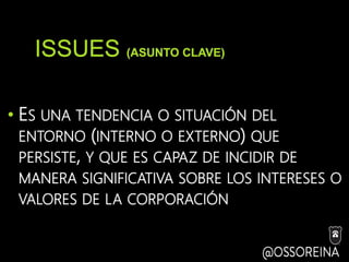ISSUES (ASUNTO CLAVE)
• ES UNA TENDENCIA O SITUACIÓN DEL
ENTORNO (INTERNO O EXTERNO) QUE
PERSISTE, Y QUE ES CAPAZ DE INCIDIR DE
MANERA SIGNIFICATIVA SOBRE LOS INTERESES O
VALORES DE LA CORPORACIÓN
 