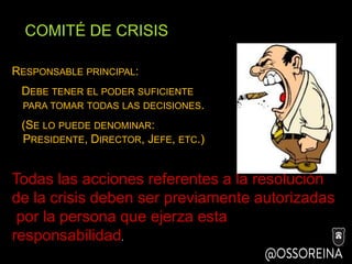 COMITÉ DE CRISIS
RESPONSABLE PRINCIPAL:
DEBE TENER EL PODER SUFICIENTE
PARA TOMAR TODAS LAS DECISIONES.
(SE LO PUEDE DENOMINAR:
PRESIDENTE, DIRECTOR, JEFE, ETC.)
Todas las acciones referentes a la resolución
de la crisis deben ser previamente autorizadas
por la persona que ejerza esta
responsabilidad.
 