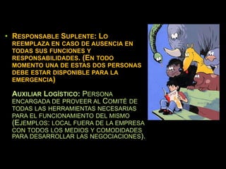 • RESPONSABLE SUPLENTE: LO
REEMPLAZA EN CASO DE AUSENCIA EN
TODAS SUS FUNCIONES Y
RESPONSABILIDADES. (EN TODO
MOMENTO UNA DE ESTAS DOS PERSONAS
DEBE ESTAR DISPONIBLE PARA LA
EMERGENCIA)
AUXILIAR LOGÍSTICO: PERSONA
ENCARGADA DE PROVEER AL COMITÉ DE
TODAS LAS HERRAMIENTAS NECESARIAS
PARA EL FUNCIONAMIENTO DEL MISMO
(EJEMPLOS: LOCAL FUERA DE LA EMPRESA
CON TODOS LOS MEDIOS Y COMODIDADES
PARA DESARROLLAR LAS NEGOCIACIONES).
 