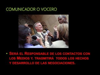 COMUNICADOR O VOCERO
• SERÁ EL RESPONSABLE DE LOS CONTACTOS CON
LOS MEDIOS Y. TRASMITIRÁ TODOS LOS HECHOS
Y DESARROLLO DE LAS NEGOCIACIONES.
 
