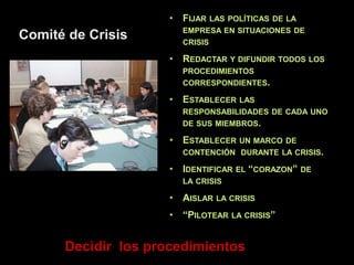 • FIJAR LAS POLÍTICAS DE LA
EMPRESA EN SITUACIONES DE
CRISIS
• REDACTAR Y DIFUNDIR TODOS LOS
PROCEDIMIENTOS
CORRESPONDIENTES.
• ESTABLECER LAS
RESPONSABILIDADES DE CADA UNO
DE SUS MIEMBROS.
• ESTABLECER UN MARCO DE
CONTENCIÓN DURANTE LA CRISIS.
• IDENTIFICAR EL “CORAZON” DE
LA CRISIS
• AISLAR LA CRISIS
• “PILOTEAR LA CRISIS”
Decidir los procedimientos
Comité de Crisis
 