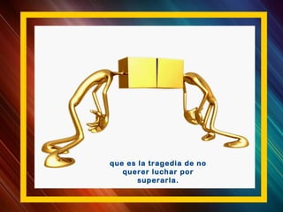 que es la tragedia de no
querer luchar por
superarla.
 