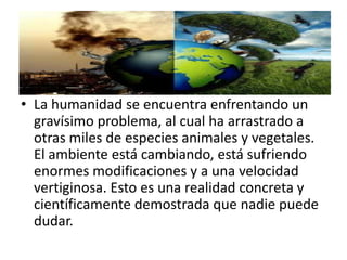 • La humanidad se encuentra enfrentando un
gravísimo problema, al cual ha arrastrado a
otras miles de especies animales y vegetales.
El ambiente está cambiando, está sufriendo
enormes modificaciones y a una velocidad
vertiginosa. Esto es una realidad concreta y
científicamente demostrada que nadie puede
dudar.
 