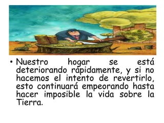 • Nuestro hogar se está
deteriorando rápidamente, y si no
hacemos el intento de revertirlo,
esto continuará empeorando hasta
hacer imposible la vida sobre la
Tierra.
 