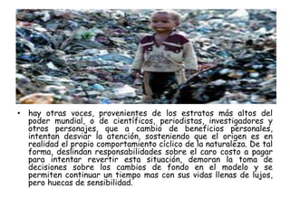 • hay otras voces, provenientes de los estratos más altos del
poder mundial, o de científicos, periodistas, investigadores y
otros personajes, que a cambio de beneficios personales,
intentan desviar la atención, sosteniendo que el origen es en
realidad el propio comportamiento cíclico de la naturaleza. De tal
forma, deslindan responsabilidades sobre el caro costo a pagar
para intentar revertir esta situación, demoran la toma de
decisiones sobre los cambios de fondo en el modelo y se
permiten continuar un tiempo mas con sus vidas llenas de lujos,
pero huecas de sensibilidad.
 