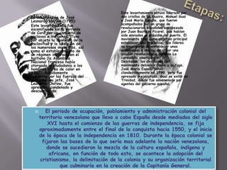  El periodo de ocupación, poblamiento y administración colonial del
territorio venezolano que llevo a cabo España desde mediados del siglo
XVI hasta el comienzo de las guerras de independencia, se fija
aproximadamente entre el final de la conquista hacia 1550, y el inicio
de la época de la independencia en 1810. Durante la época colonial se
fijaron las bases de lo que sería mas adelante la nación venezolana,
donde se sucedieron la mezcla de la cultura española, indígena y
africana, en función de todo esto, se acontece la adopción del
cristianismo, la delimitación de la colonia y su organización territorial
que culminaría en la creación de la Capitanía General.
 La insurrección de José
Leonardo chirino (1795):
 Este levantamiento fue
escenificado en la serranía
de Coro por un conjunto de
esclavos e indígenas. Tuvo
por objeto la abolición de la
esclavitud y la abolición de
los numerosos impuestos, así
como el establecimiento de
un régimen inspirado en el
haitiano (la Asamblea
Nacional francesa había
otorgado la ciudadanía a los
hombres libres de color en
1792). Rápidamente
sofocado por las fuerzas del
gobierno, su jefe, José
Leonardo Chirino, fue
apresado, condenado y
descuartizado
Este levantamiento estuvo liderado por
dos criollos de La Guaira, Manuel Gual
y José María España, que fueron
acompañados por un grupo de
revolucionarios españoles encabezado
por Juan Bautista Picarel, que habían
sido enviados al presidio del puerto. El
movimiento tuvo como objetivo principal
establecer una república. Sus líderes
se encargaron de establecer unas
ordenanzas e incluso de crear una
canción revolucionaria llamada La
carmañola americana.
Delatados, los dirigentes del
movimiento debieron darse a la fuga.
José María España volvió
clandestinamente en 1799, pero fue
apresado y ejecutado. Gual se exilió en
Trinidad, donde fue envenenado por
agentes del gobierno español
 