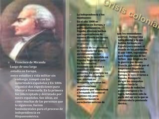  Francisco de Miranda
Luego de una larga
estadía en Europa,
entre estudios y vida militar sin
embargo, rompió con las
autoridades españolas y En 1806
organizó dos expediciones para
liberar a Venezuela. En la primera
fue interceptado y derrotado por
naves españolas. Sus ideas, así
como muchas de las personas que
lo siguieron, fueron
fundamentales para el proceso de
independencia en
Hispanoamérica.
 La independencia y los
mantuanos:
 En el año 1808 se
generaron en Europa, y
particularmente en
España, diversos hechos
que repercutieron de
manera directa en tierras
venezolanas y americanas
en general.
 El motivo de las protestas
en Venezuela fue que,
paralelamente a las
noticias de lo sucedido en
España, llegaron al país
los funcionarios
franceses que venían a
constituir el nuevo
gobierno. En principio las
autoridades españolas
que estaban en
Venezuela apoyaron las
manifestacione
populares que vitoreaban
a Fernando VII como el
legítimo rey, pero
posteriormente se
escucharon noticias de
que los venezolanos
querían formar una
junta similar a la que
habían formado en
España para asumir el
mando de las provincias.
El año 1808, represento
para España una de las
fechas mas trágicas. En
la guerra que desato
Francia, gobernada por el
emperador Napoleón
Bonaparte contra toda
Europa, le toco el turno a
España. Bonaparte
dirigió las campañas
militare hacia la
conquista de todos los
países europeos y lo
logro, faltándole solo la
parte del sur en la que se
encontraba la península
ibérica.
 