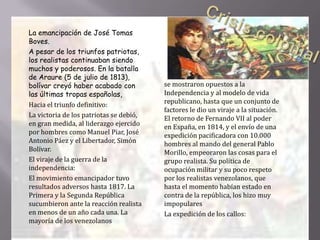  La emancipación de José Tomas
Boves.
 A pesar de los triunfos patriotas,
los realistas continuaban siendo
muchos y poderosos. En la batalla
de Araure (5 de julio de 1813),
bolívar creyó haber acabado con
las últimas tropas españolas,
 Hacia el triunfo definitivo:
 La victoria de los patriotas se debió,
en gran medida, al liderazgo ejercido
por hombres como Manuel Piar, José
Antonio Páez y el Libertador, Simón
Bolívar.
 El viraje de la guerra de la
independencia:
 El movimiento emancipador tuvo
resultados adversos hasta 1817. La
Primera y la Segunda República
sucumbieron ante la reacción realista
en menos de un año cada una. La
mayoría de los venezolanos
 se mostraron opuestos a la
Independencia y al modelo de vida
republicano, hasta que un conjunto de
factores le dio un viraje a la situación.
El retorno de Fernando VII al poder
en España, en 1814, y el envío de una
expedición pacificadora con 10.000
hombres al mando del general Pablo
Morillo, empeoraron las cosas para el
grupo realista. Su política de
ocupación militar y su poco respeto
por los realistas venezolanos, que
hasta el momento habían estado en
contra de la república, los hizo muy
impopulares
 La expedición de los callos:
 