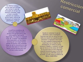 En 1524 el consejo
de las india era dirigido
por Carlos V. este se
encargaba de dirigir los
asuntos coloniales, llego
a tener un poder
absoluto en cuanto a
dictar leyes, control de
finanzas y el comercio,
administrar justicia
etc.
Desde el comienzo lo que se
denomino como el monopolio
funciono mal esto se deterioro por
falta de industrias españolas para
solventar la demanda americana
-La real compañía Guipuzcoana se
construye con el objetivo de
monopolizar el comercio entre
caracas y España, y combatir la fuga
que se hacia en las zonas del Cribe,
el rey participo en esta empresa
considerablemente pues recibió de
los empresarios 200.000 pesos en
acciones, de allá viene su nombre de
REAL COMPAÑIA
La política económica de
Venezuela dependía de la
producción agropecuaria y de
intercambiar mercancía
importada. El comercio comenzó
a ser de “trueque” los españoles
intercambiaban con los indios
baratija por oro luego fueron
usadas las perlas como monedas
luego se uso la monedalienzo que
era una tela especial elaborada
bajos ciertas normas para que
sirviera como moneda
 