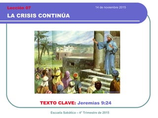 14 de noviembre 2015
LA CRISIS CONTINÚA
TEXTO CLAVE: Jeremías 9:24
Escuela Sabática – 4° Trimestre de 2015
Lección 07
 
