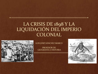 LA CRISIS DE 1898 Y LA
LIQUIDACIÓN DEL IMPERIO
COLONIAL
LUIS JOSÉ SÁNCHEZ MARCO
PROFESOR DE
GEOGRAFÍA E HISTORIA
 