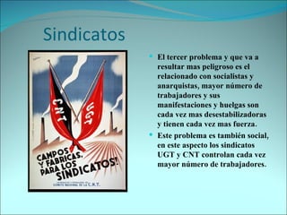 Sindicatos El tercer problema y que va a resultar mas peligroso es el relacionado con socialistas y anarquistas, mayor número de trabajadores y sus manifestaciones y huelgas son cada vez mas desestabilizadoras y tienen cada vez mas fuerza. Este problema es también social, en este aspecto los sindicatos UGT y CNT controlan cada vez mayor número de trabajadores. 