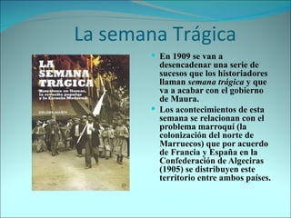     La semana Trágica En 1909 se van a desencadenar una serie de sucesos que los historiadores llaman  semana trágica  y que va a acabar con el gobierno de Maura. Los acontecimientos de esta semana se relacionan con el problema marroquí (la colonización del norte de Marruecos) que por acuerdo de Francia y España en la Confederación de Algeciras (1905) se distribuyen este territorio entre ambos países. 
