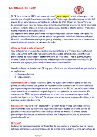 El 24 de octubre de 1929, más conocido como "jueves negro", se inició la mayor crisis
mundial que el capitalismo haya conocido jamás. Todo empezó con la caída en picado del
precio de los valores que se cotizaban en la Bolsa de Wall Street en Nueva York. La
bajada masiva del valor de las acciones arruinó a muchísimos inversores, cerró empresas
y Bancos, condenó al paro a millones de personas y, debido al efecto dominó, trasladó el
mismo problema a muchas naciones.
Las repercusiones serán gravísimas tanto para los países desarrollados como para los
países en desarrollo. Europa, que se estaba recuperando todavía de la Primera Guerra
Mundial, conoció una nueva etapa de paro y miseria y, como consecuencia, el ascenso de
movimientos extremistas de extrema derecha.
¿Cómo se llegó a esta situación?
Para entender el origen de la crisis hay que remontarse a la Primera Guerra Mundial.
Para los EEUU la contienda fue una fuente de grandes beneficios al convertirse en
proveedores de sus aliados y, posteriormente, de los demás. Tras la guerra, muchos
dólares fueron a parar a Europa como préstamo para la necesaria reconstrucción. En
Alemania, por ejemplo, hubo mucho dinero americano invertido.
1.- Superproducción.
2.- Especulación.
Cuando se habla de la crisis del 29 hay que referirse a dos elementos clave que ayudan a
su explicación:
Superproducción: acabada la guerra, EEUU no puede vender tanto como antes a los
países ex-beligerantes. Los gastos de reconstrucción económica en las zonas asoladas
por la guerra impiden la compra masiva de productos a los EEUU. Los países afectados
adoptan medidas proteccionistas para lograr la recuperación de sus economías. En
consecuencia, EEUU se queda sin colocar en el mercado enormes contingentes de
productos. Aparecen los "stocks". Se da pues una situación de superproducción o, si se
prefiere, un exceso de oferta
Especulación: hay un "boom" especulativo. El valor de los títulos cotizados en Bolsa
continuamente sube a pesar de la baja demanda de productos existente. ¿Cómo es
posible esto? La explicación está en los bajos tipos de interés. El dinero barato
prestado por los Bancos se invierte en Bolsa con la seguridad de que va a reportar
grandes beneficios.
El "crack"
Cada vez se acumulan mayores contingentes de mercancías y productos que no tienen
salida en el mercado .La superproducción de bienes en la industria y en la agricultura se
encuentra en una situación difícil dado el exceso de oferta. Ello hace que los precios
LA CRISIS DE 1929
IIBp2 página 1
 