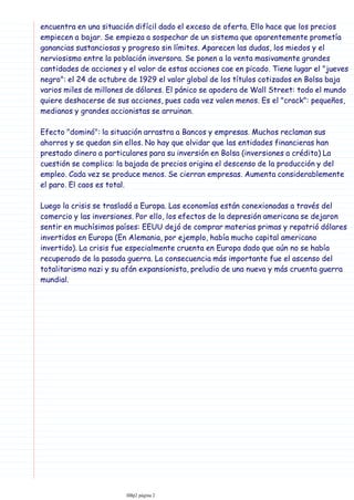 encuentra en una situación difícil dado el exceso de oferta. Ello hace que los precios
empiecen a bajar. Se empieza a sospechar de un sistema que aparentemente prometía
ganancias sustanciosas y progreso sin límites. Aparecen las dudas, los miedos y el
nerviosismo entre la población inversora. Se ponen a la venta masivamente grandes
cantidades de acciones y el valor de estas acciones cae en picado. Tiene lugar el "jueves
negro": el 24 de octubre de 1929 el valor global de los títulos cotizados en Bolsa baja
varios miles de millones de dólares. El pánico se apodera de Wall Street: todo el mundo
quiere deshacerse de sus acciones, pues cada vez valen menos. Es el "crack": pequeños,
medianos y grandes accionistas se arruinan.
Efecto "dominó": la situación arrastra a Bancos y empresas. Muchos reclaman sus
ahorros y se quedan sin ellos. No hay que olvidar que las entidades financieras han
prestado dinero a particulares para su inversión en Bolsa (inversiones a crédito) La
cuestión se complica: la bajada de precios origina el descenso de la producción y del
empleo. Cada vez se produce menos. Se cierran empresas. Aumenta considerablemente
el paro. El caos es total.
Luego la crisis se trasladó a Europa. Las economías están conexionadas a través del
comercio y las inversiones. Por ello, los efectos de la depresión americana se dejaron
sentir en muchísimos países: EEUU dejó de comprar materias primas y repatrió dólares
invertidos en Europa (En Alemania, por ejemplo, había mucho capital americano
invertido). La crisis fue especialmente cruenta en Europa dado que aún no se había
recuperado de la pasada guerra. La consecuencia más importante fue el ascenso del
totalitarismo nazi y su afán expansionista, preludio de una nueva y más cruenta guerra
mundial.
IIBp2 página 2
 