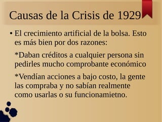 Causas de la Crisis de 1929
●

El crecimiento artificial de la bolsa. Esto
es más bien por dos razones:
*Daban créditos a cualquier persona sin
pedirles mucho comprobante económico
*Vendían acciones a bajo costo, la gente
las compraba y no sabían realmente
como usarlas o su funcionamietno.

 