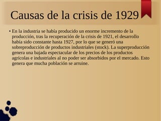 Causas de la crisis de 1929
●

En la industria se había producido un enorme incremento de la
producción, tras la recuperación de la crisis de 1921, el desarrollo
había sido constante hasta 1927, por lo que se generó una
sobreproducción de productos industriales (stock). La superproducción
genera una bajada espectacular de los precios de los productos
agrícolas e industriales al no poder ser absorbidos por el mercado. Esto
genera que mucha población se arruine.

 