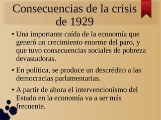 Consecuencias de la crisis
de 1929
●

●

●

Una importante caída de la economía que
generó un crecimiento enorme del paro, y
que tuvo consecuencias sociales de pobreza
devastadoras.
En política, se produce un descrédito a las
democracias parlamentarias.
A partir de ahora el intervencionismo del
Estado en la economía va a ser más
frecuente.

 