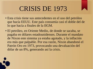 CRISIS DE 1973
●

●

Esta crisis tiene sus antecedentes en el uso del petróleo
que hacía EEUU. Este país consumía casi el doble del de
lo que hacía a finales de la IIGM.
El petróleo, en Oriente Medio, de donde se sacaba, se
pagaba en dólares estadounidenses. Durante el mandato
de Nixon este sistema ya estaba agotado, y la inflación
era más que palpable. Por esa razón, Nixon abandonó el
Patrón Oro en 1973, provocando una devaluación del
dólar de un 8%, generando así la crisis.

 