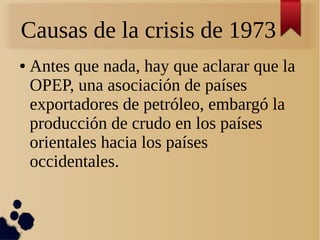 Causas de la crisis de 1973
●

Antes que nada, hay que aclarar que la
OPEP, una asociación de países
exportadores de petróleo, embargó la
producción de crudo en los países
orientales hacia los países
occidentales.

 