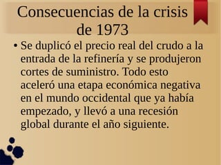 Consecuencias de la crisis
de 1973
●

Se duplicó el precio real del crudo a la
entrada de la refinería y se produjeron
cortes de suministro. Todo esto
aceleró una etapa económica negativa
en el mundo occidental que ya había
empezado, y llevó a una recesión
global durante el año siguiente.

 