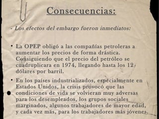 Consecuencias: -  Los efectos del embargo fueron inmediatos:   La OPEP obligó a las compañías petroleras a aumentar los precios de forma drástica. Consiguiendo que el precio del petróleo se cuadruplicara en 1974, llegando hasta los 12 dólares por barril.  En los países industrializados, especialmente en Estados Unidos, la crisis provocó que las condiciones de vida se volvieran muy adversas para los desempleados, los grupos sociales marginados, algunos trabajadores de mayor edad, y cada vez más, para los trabajadores más jóvenes. 