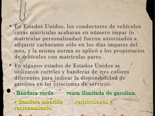 En Estados Unidos, los conductores de vehículos cuyas matrículas acabaran en número impar (o matrículas personalizadas) fueron autorizados a adquirir carburante sólo en los días impares del mes, y la misma norma se aplicó a los propietarios de vehículos con matrículas pares.  En algunos estados de Estados Unidos se utilizaron carteles y banderas de tres colores diferentes para indicar la disponibilidad de gasolina en las estaciones de servicio: -  Bandera verde   venta ilimitada de gasolina. -  Bandera amarilla   restricciones y racionamiento. -  Bandera roja   no se dispone de gasolina, pero la estación de servicio está abierta para otros servicios.  