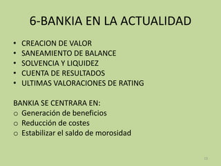 6-BANKIA EN LA ACTUALIDAD
• CREACION DE VALOR
• SANEAMIENTO DE BALANCE
• SOLVENCIA Y LIQUIDEZ
• CUENTA DE RESULTADOS
• ULTIMAS VALORACIONES DE RATING
BANKIA SE CENTRARA EN:
o Generación de beneficios
o Reducción de costes
o Estabilizar el saldo de morosidad
13
 
