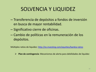SOLVENCIA Y LIQUIDEZ
– Transferencia de depósitos a fondos de inversión
en busca de mayor rentabilidad.
– Significativo cierre de oficinas.
– Cambio de políticas en la remuneración de los
depósitos.
Múltiples ratios de liquidez: http://es.investing.com/equities/bankia-ratios
 Plan de contingencia: Mecanismos de alerta para debilidades de liquidez
16
 