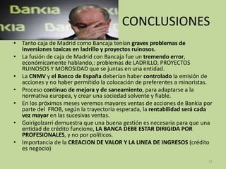 CONCLUSIONES
• Tanto caja de Madrid como Bancaja tenían graves problemas de
inversiones toxicas en ladrillo y proyectos ruinosos.
• La fusión de caja de Madrid con Bancaja fue un tremendo error,
económicamente hablando,: problemas de LADRILLO, PROYECTOS
RUINOSOS Y MOROSIDAD que se juntas en una entidad.
• La CNMV y el Banco de España deberían haber controlado la emisión de
acciones y no haber permitido la colocación de preferentes a minoristas.
• Proceso continuo de mejora y de saneamiento, para adaptarse a la
normativa europea, y crear una sociedad solvente y fiable.
• En los próximos meses veremos mayores ventas de acciones de Bankia por
parte del FROB, según la trayectoria esperada, la rentabilidad será cada
vez mayor en las sucesivas ventas.
• Goirigolzarri demuestra que una buena gestión es necesaria para que una
entidad de crédito funcione, LA BANCA DEBE ESTAR DIRIGIDA POR
PROFESIONALES, y no por políticos.
• Importancia de la CREACION DE VALOR Y LA LINEA DE INGRESOS (crédito
es negocio)
21
 