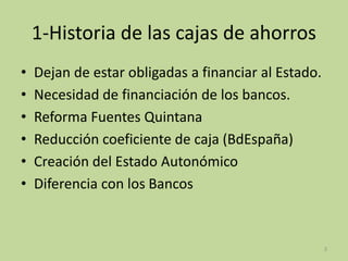 1-Historia de las cajas de ahorros
• Dejan de estar obligadas a financiar al Estado.
• Necesidad de financiación de los bancos.
• Reforma Fuentes Quintana
• Reducción coeficiente de caja (BdEspaña)
• Creación del Estado Autonómico
• Diferencia con los Bancos
3
 