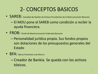 2- CONCEPTOS BASICOS
• SAREB: Sociedad de Gestión de Activos Procedentes de la Restructuración Bancaria
– El MOU pone el SAREB como condición a recibir la
ayuda financiera.
• FROB: Fondo de Reestructuración Ordenada Bancaria
– Personalidad jurídica propia. Sus fondos propios
son dotaciones de los presupuestos generales del
Estado
• BFA: Banco Financiero y de Ahorro.
– Creador de Bankia. Se queda con los activos
tóxicos.
4
 