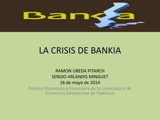 LA CRISIS DE BANKIA
RAMON UBEDA PITARCH
SERGIO ARLANDIS MINGUET
16 de mayo de 2014
Política Monetaria y Financiera de la Licenciatura de
Economía (Universitat de València)
1
 