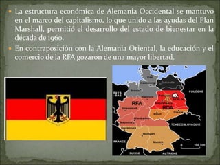  La estructura económica de Alemania Occidental se mantuvo
en el marco del capitalismo, lo que unido a las ayudas del Plan
Marshall, permitió el desarrollo del estado de bienestar en la
década de 1960.
 En contraposición con la Alemania Oriental, la educación y el
comercio de la RFA gozaron de una mayor libertad.
 