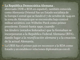  La República Democrática Alemana ,
abreviado DDR o RDA en español), también conocida
como Alemania Oriental fue un Estado socialista de
la Europa Central que se fundó el 7 de octubre de 1949 en
la zona de Alemania que se encontraba bajo control
militar soviético, con Wilhelm Pieck como primer
presidente. Existió hasta 1990, cuando
los länders (estados federados) que la formaban se
incorporaron a la República Federal Alemana (RFA),
dando lugar a la reunificación alemana y a la creación
de la actual Alemania.
 La URSS fue el primer país en reconocer a la RDA como
Estado y en establecer relaciones diplomáticas con él.
 