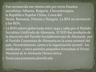  Fue reconocida ese mismo año por otros Estados
socialistas: Albania, Bulgaria ,Checoslovaquia,
la República Popular China, Corea del
Norte, Rumanía, Polonia y Hungría. La RFA no reconoció
a las RDA.
 La RDA estuvo gobernada entre 1949 y 1989 por el Partido
Socialista Unificado de Alemania. El SED fue producto de
la absorción del Partido Socialdemócrata de Alemania por
el Partido Comunista de Alemania en la zona oriental del
país. Nominalmente, junto a la organización juvenil , los
sindicatos y otros partidos pequeños formaban el Frente
Nacional de la Alemania Democrática.
 Tenia una economía planificada
 