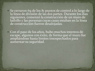  Se cerraron 69 de los 81 puntos de control a lo largo de
la línea de división de las dos partes. Durante los días
siguientes, comenzó la construcción de un muro de
ladrillo y las personas cuyas casas estaban en la línea
de construcción fueron desalojadas.
 Con el paso de los años, hubo muchos intentos de
escape, algunos con éxito, de forma que el muro fue
ampliándose hasta límites insospechados para
aumentar su seguridad.
 