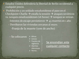  Estados Unidos defendería la libertad de Berlín occidental a
cualquier precio.
 Prohibición a un soldado estadunidense el paso en el
Checkpoint Charlie  estalla la tensión  ataques soviéticos
vs. tanques estadounidenses (16 horas)  tanques se retiran.
-Intentos de escape persistieron  43 muertes en 1 año
- Derribaron las viviendas cercanas al muro.
-Franja de la muerte (10m de ancho)
- Se colocaron  Minas
 Cercos
 Puestos de
vigilancia
 Alarmas
silenciosas
 Perros
Se encendían ante
cualquier contacto
 
